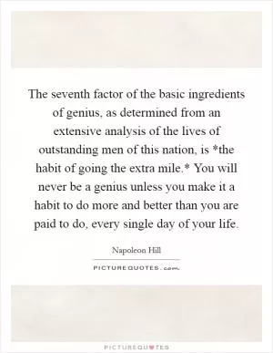 The seventh factor of the basic ingredients of genius, as determined from an extensive analysis of the lives of outstanding men of this nation, is *the habit of going the extra mile.* You will never be a genius unless you make it a habit to do more and better than you are paid to do, every single day of your life Picture Quote #1