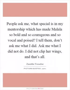 People ask me, what special is in my mentorship which has made Malala so bold and so courageous and so vocal and poised? I tell them, don’t ask me what I did. Ask me what I did not do. I did not clip her wings, and that’s all Picture Quote #1