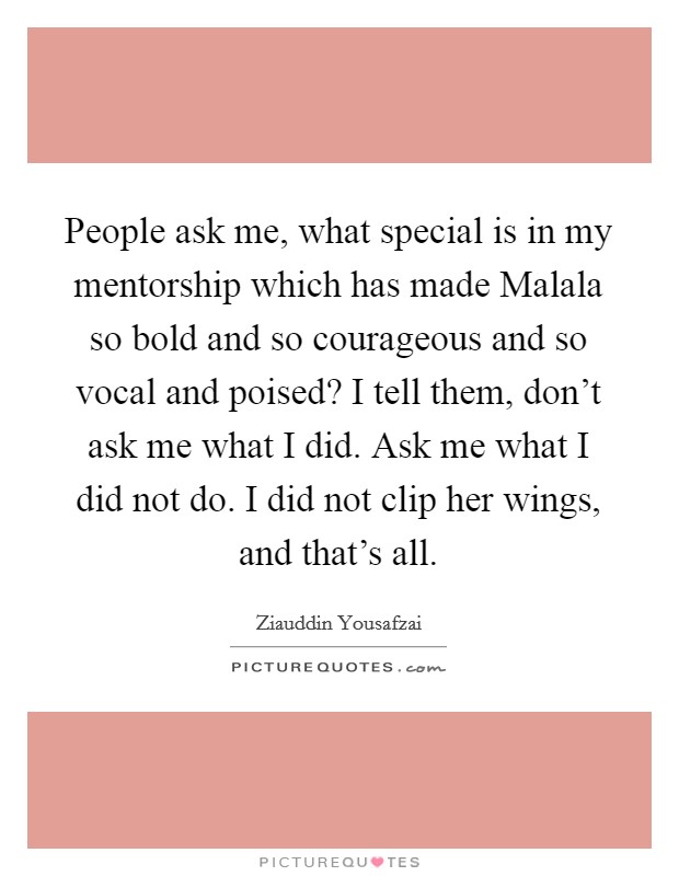People ask me, what special is in my mentorship which has made Malala so bold and so courageous and so vocal and poised? I tell them, don't ask me what I did. Ask me what I did not do. I did not clip her wings, and that's all Picture Quote #1