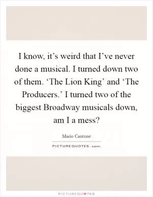 I know, it’s weird that I’ve never done a musical. I turned down two of them. ‘The Lion King’ and ‘The Producers.’ I turned two of the biggest Broadway musicals down, am I a mess? Picture Quote #1