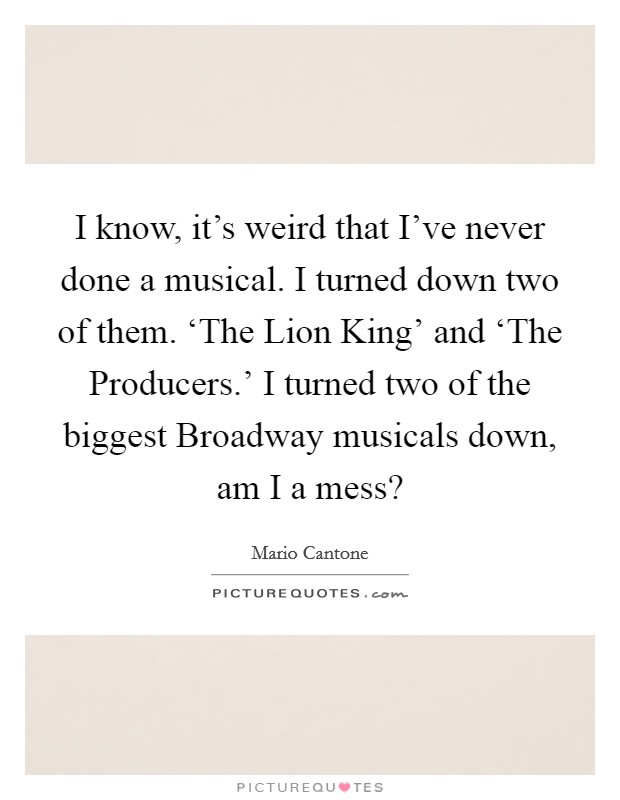 I know, it's weird that I've never done a musical. I turned down two of them. ‘The Lion King' and ‘The Producers.' I turned two of the biggest Broadway musicals down, am I a mess? Picture Quote #1
