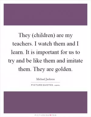 They (children) are my teachers. I watch them and I learn. It is important for us to try and be like them and imitate them. They are golden Picture Quote #1