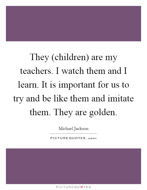 They (children) are my teachers. I watch them and I learn. It is important for us to try and be like them and imitate them. They are golden Picture Quote #1