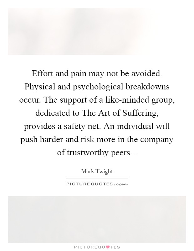 Effort and pain may not be avoided. Physical and psychological breakdowns occur. The support of a like-minded group, dedicated to The Art of Suffering, provides a safety net. An individual will push harder and risk more in the company of trustworthy peers Picture Quote #1