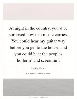 At night in the country, you’d be surprised how that music carries. You could hear my guitar way before you get to the house, and you could hear the peoples hollerin’ and screamin’ Picture Quote #1