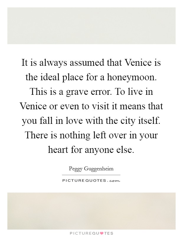 It is always assumed that Venice is the ideal place for a honeymoon. This is a grave error. To live in Venice or even to visit it means that you fall in love with the city itself. There is nothing left over in your heart for anyone else Picture Quote #1