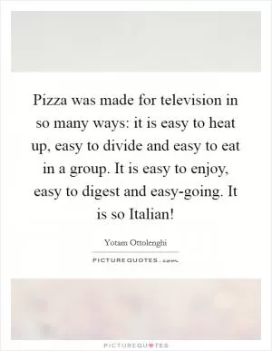 Pizza was made for television in so many ways: it is easy to heat up, easy to divide and easy to eat in a group. It is easy to enjoy, easy to digest and easy-going. It is so Italian! Picture Quote #1