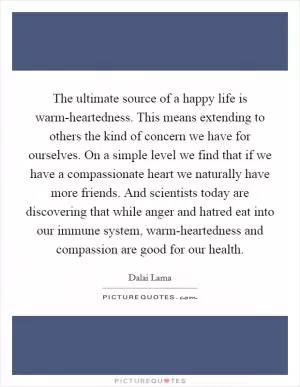 The ultimate source of a happy life is warm-heartedness. This means extending to others the kind of concern we have for ourselves. On a simple level we find that if we have a compassionate heart we naturally have more friends. And scientists today are discovering that while anger and hatred eat into our immune system, warm-heartedness and compassion are good for our health Picture Quote #1
