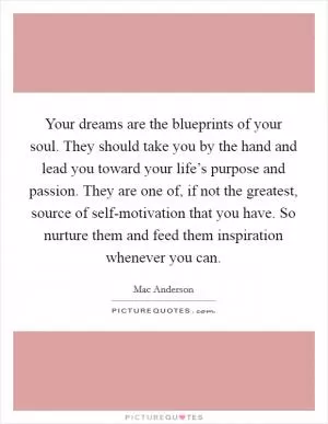 Your dreams are the blueprints of your soul. They should take you by the hand and lead you toward your life’s purpose and passion. They are one of, if not the greatest, source of self-motivation that you have. So nurture them and feed them inspiration whenever you can Picture Quote #1