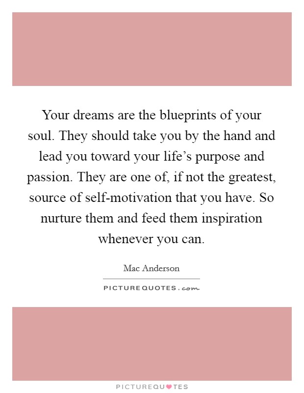 Your dreams are the blueprints of your soul. They should take you by the hand and lead you toward your life's purpose and passion. They are one of, if not the greatest, source of self-motivation that you have. So nurture them and feed them inspiration whenever you can Picture Quote #1