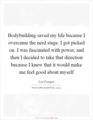 Bodybuilding saved my life because I overcame the nerd stage. I got picked on. I was fascinated with power, and then I decided to take that direction because I knew that it would make me feel good about myself Picture Quote #1