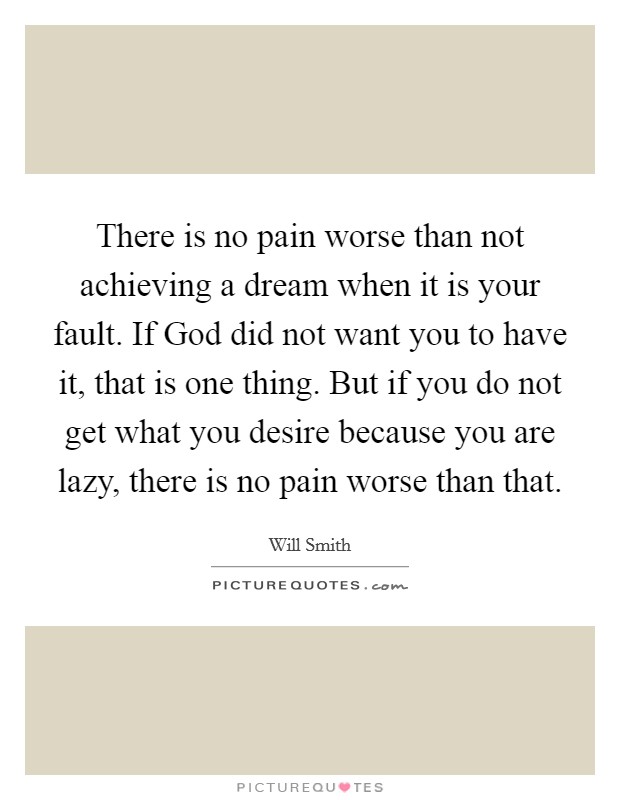 There is no pain worse than not achieving a dream when it is your fault. If God did not want you to have it, that is one thing. But if you do not get what you desire because you are lazy, there is no pain worse than that Picture Quote #1