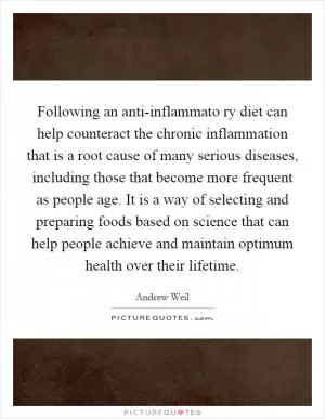 Following an anti-inflammato ry diet can help counteract the chronic inflammation that is a root cause of many serious diseases, including those that become more frequent as people age. It is a way of selecting and preparing foods based on science that can help people achieve and maintain optimum health over their lifetime Picture Quote #1