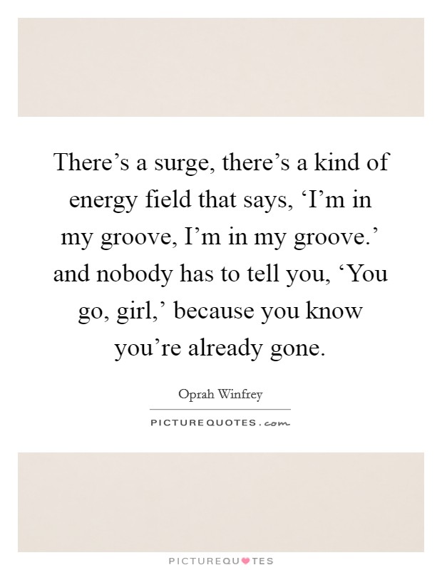 There's a surge, there's a kind of energy field that says, ‘I'm in my groove, I'm in my groove.' and nobody has to tell you, ‘You go, girl,' because you know you're already gone Picture Quote #1