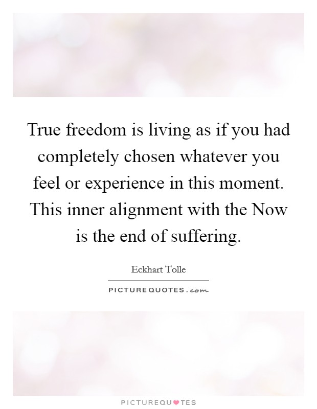 True freedom is living as if you had completely chosen whatever you feel or experience in this moment. This inner alignment with the Now is the end of suffering Picture Quote #1