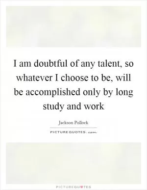 I am doubtful of any talent, so whatever I choose to be, will be accomplished only by long study and work Picture Quote #1