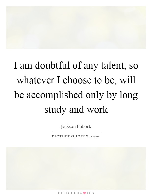 I am doubtful of any talent, so whatever I choose to be, will be accomplished only by long study and work Picture Quote #1