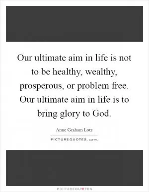 Our ultimate aim in life is not to be healthy, wealthy, prosperous, or problem free. Our ultimate aim in life is to bring glory to God Picture Quote #1