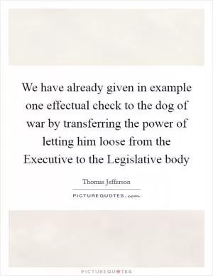 We have already given in example one effectual check to the dog of war by transferring the power of letting him loose from the Executive to the Legislative body Picture Quote #1
