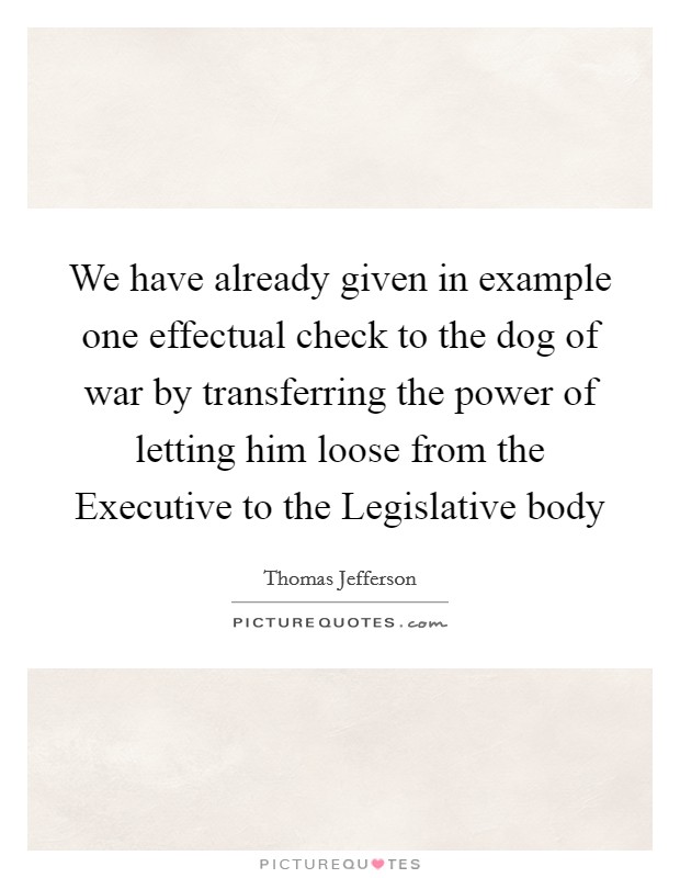 We have already given in example one effectual check to the dog of war by transferring the power of letting him loose from the Executive to the Legislative body Picture Quote #1