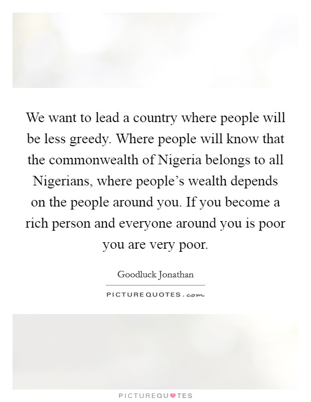 We want to lead a country where people will be less greedy. Where people will know that the commonwealth of Nigeria belongs to all Nigerians, where people's wealth depends on the people around you. If you become a rich person and everyone around you is poor you are very poor Picture Quote #1