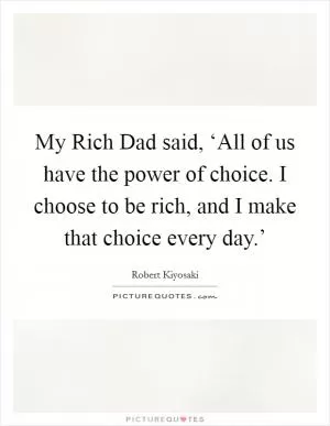 My Rich Dad said, ‘All of us have the power of choice. I choose to be rich, and I make that choice every day.’ Picture Quote #1