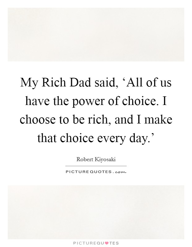 My Rich Dad said, ‘All of us have the power of choice. I choose to be rich, and I make that choice every day.' Picture Quote #1
