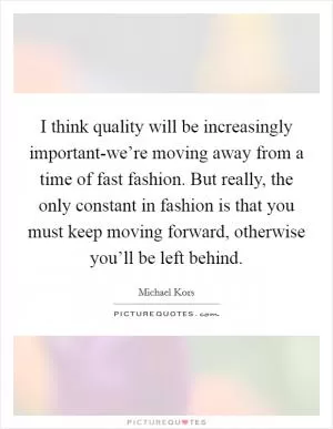 I think quality will be increasingly important-we’re moving away from a time of fast fashion. But really, the only constant in fashion is that you must keep moving forward, otherwise you’ll be left behind Picture Quote #1