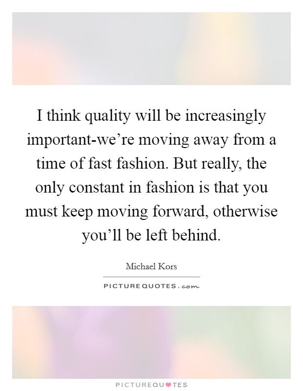 I think quality will be increasingly important-we're moving away from a time of fast fashion. But really, the only constant in fashion is that you must keep moving forward, otherwise you'll be left behind Picture Quote #1