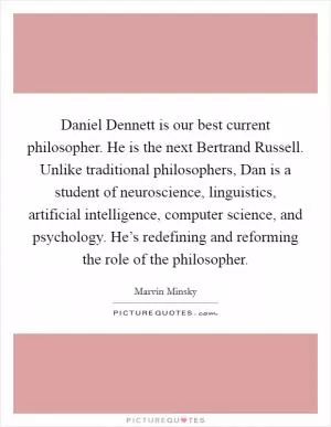 Daniel Dennett is our best current philosopher. He is the next Bertrand Russell. Unlike traditional philosophers, Dan is a student of neuroscience, linguistics, artificial intelligence, computer science, and psychology. He’s redefining and reforming the role of the philosopher Picture Quote #1