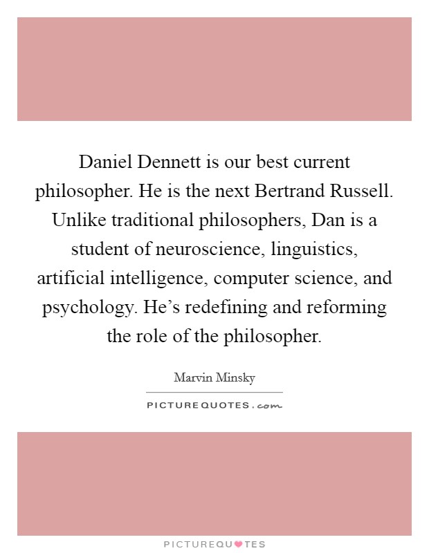 Daniel Dennett is our best current philosopher. He is the next Bertrand Russell. Unlike traditional philosophers, Dan is a student of neuroscience, linguistics, artificial intelligence, computer science, and psychology. He's redefining and reforming the role of the philosopher Picture Quote #1