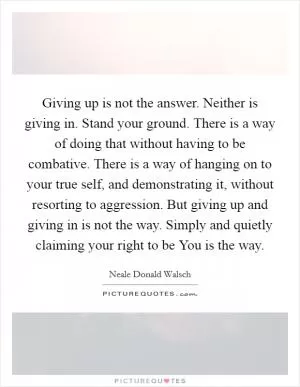 Giving up is not the answer. Neither is giving in. Stand your ground. There is a way of doing that without having to be combative. There is a way of hanging on to your true self, and demonstrating it, without resorting to aggression. But giving up and giving in is not the way. Simply and quietly claiming your right to be You is the way Picture Quote #1