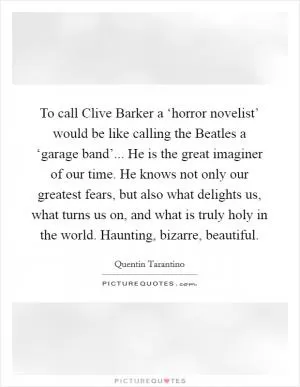 To call Clive Barker a ‘horror novelist’ would be like calling the Beatles a ‘garage band’... He is the great imaginer of our time. He knows not only our greatest fears, but also what delights us, what turns us on, and what is truly holy in the world. Haunting, bizarre, beautiful Picture Quote #1