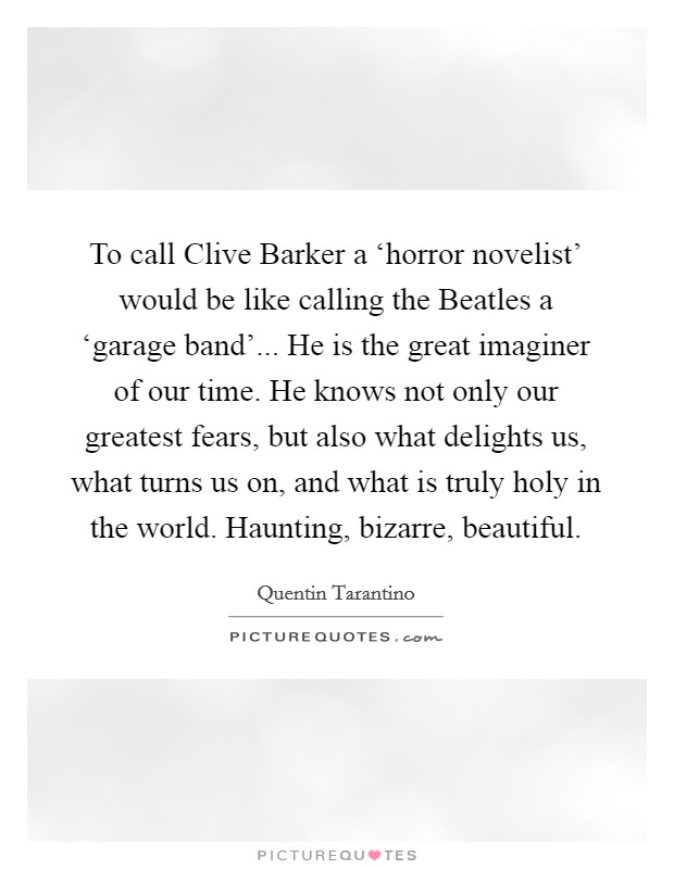 To call Clive Barker a ‘horror novelist' would be like calling the Beatles a ‘garage band'... He is the great imaginer of our time. He knows not only our greatest fears, but also what delights us, what turns us on, and what is truly holy in the world. Haunting, bizarre, beautiful Picture Quote #1
