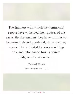 The firmness with which the (American) people have withstood the... abuses of the press, the discernment they have manifested between truth and falsehood, show that they may safely be trusted to hear everything true and false and to form a correct judgment between them Picture Quote #1