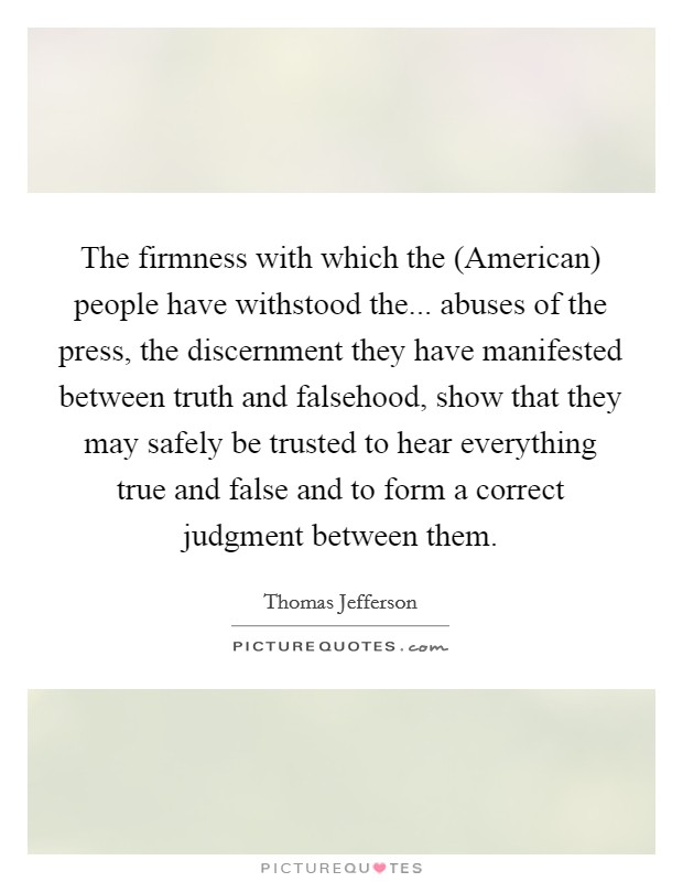The firmness with which the (American) people have withstood the... abuses of the press, the discernment they have manifested between truth and falsehood, show that they may safely be trusted to hear everything true and false and to form a correct judgment between them Picture Quote #1