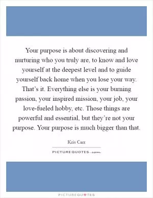 Your purpose is about discovering and nurturing who you truly are, to know and love yourself at the deepest level and to guide yourself back home when you lose your way. That’s it. Everything else is your burning passion, your inspired mission, your job, your love-fueled hobby, etc. Those things are powerful and essential, but they’re not your purpose. Your purpose is much bigger than that Picture Quote #1