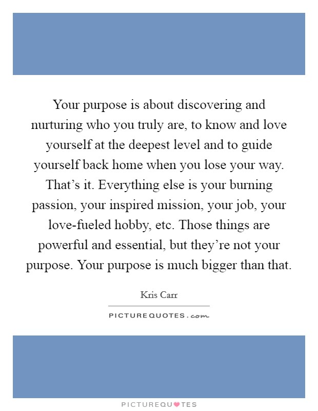 Your purpose is about discovering and nurturing who you truly are, to know and love yourself at the deepest level and to guide yourself back home when you lose your way. That's it. Everything else is your burning passion, your inspired mission, your job, your love-fueled hobby, etc. Those things are powerful and essential, but they're not your purpose. Your purpose is much bigger than that Picture Quote #1