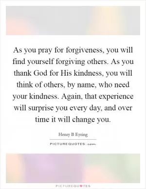 As you pray for forgiveness, you will find yourself forgiving others. As you thank God for His kindness, you will think of others, by name, who need your kindness. Again, that experience will surprise you every day, and over time it will change you Picture Quote #1