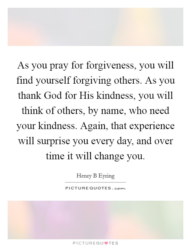 As you pray for forgiveness, you will find yourself forgiving others. As you thank God for His kindness, you will think of others, by name, who need your kindness. Again, that experience will surprise you every day, and over time it will change you Picture Quote #1