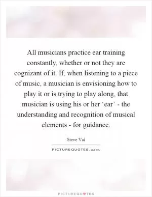 All musicians practice ear training constantly, whether or not they are cognizant of it. If, when listening to a piece of music, a musician is envisioning how to play it or is trying to play along, that musician is using his or her ‘ear’ - the understanding and recognition of musical elements - for guidance Picture Quote #1