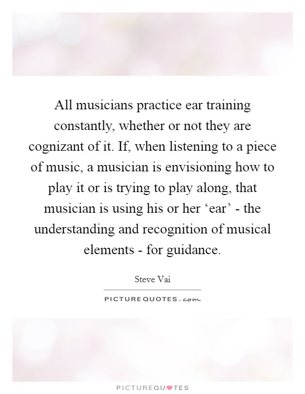 All musicians practice ear training constantly, whether or not they are cognizant of it. If, when listening to a piece of music, a musician is envisioning how to play it or is trying to play along, that musician is using his or her ‘ear' - the understanding and recognition of musical elements - for guidance Picture Quote #1