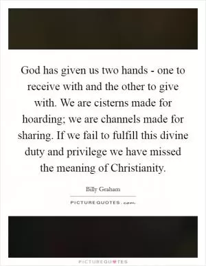 God has given us two hands - one to receive with and the other to give with. We are cisterns made for hoarding; we are channels made for sharing. If we fail to fulfill this divine duty and privilege we have missed the meaning of Christianity Picture Quote #1