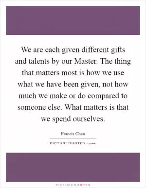 We are each given different gifts and talents by our Master. The thing that matters most is how we use what we have been given, not how much we make or do compared to someone else. What matters is that we spend ourselves Picture Quote #1