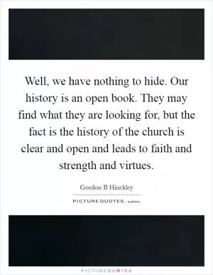 Well, we have nothing to hide. Our history is an open book. They may find what they are looking for, but the fact is the history of the church is clear and open and leads to faith and strength and virtues Picture Quote #1
