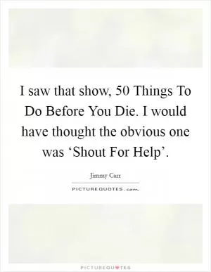 I saw that show, 50 Things To Do Before You Die. I would have thought the obvious one was ‘Shout For Help’ Picture Quote #1