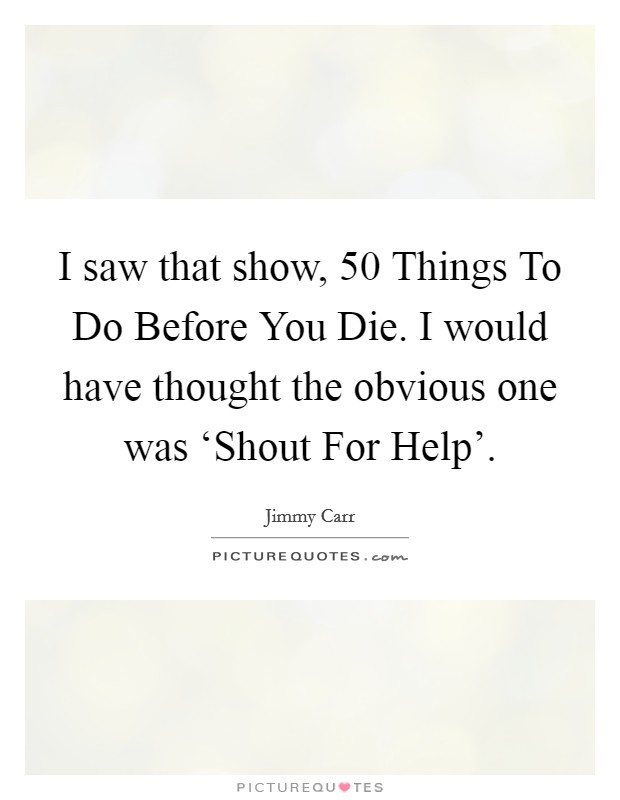 I saw that show, 50 Things To Do Before You Die. I would have thought the obvious one was ‘Shout For Help' Picture Quote #1