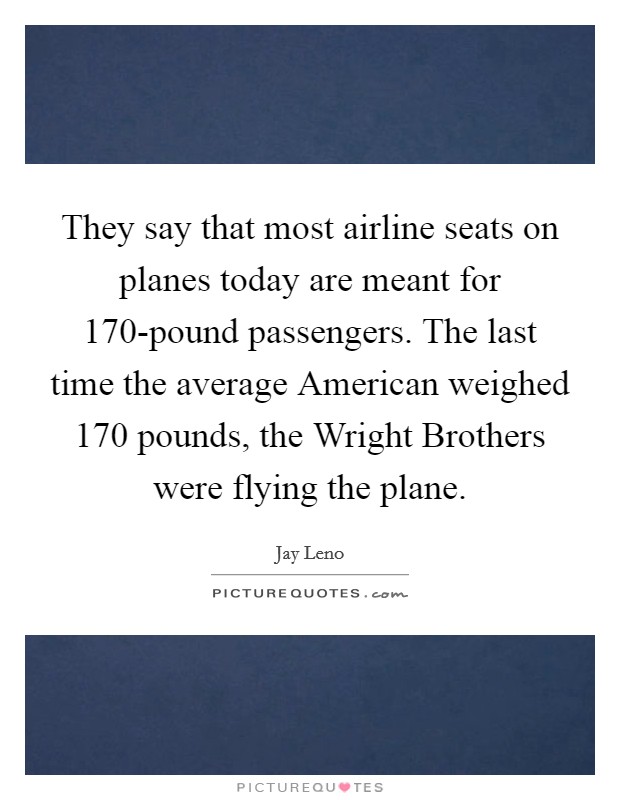 They say that most airline seats on planes today are meant for 170-pound passengers. The last time the average American weighed 170 pounds, the Wright Brothers were flying the plane Picture Quote #1