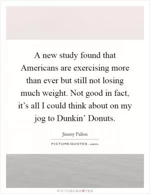 A new study found that Americans are exercising more than ever but still not losing much weight. Not good in fact, it’s all I could think about on my jog to Dunkin’ Donuts Picture Quote #1