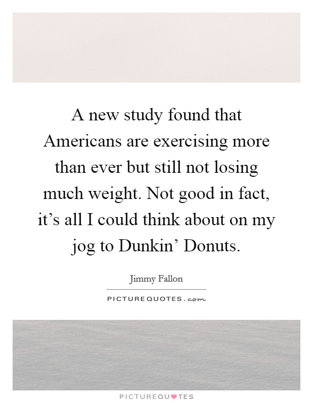 A new study found that Americans are exercising more than ever but still not losing much weight. Not good in fact, it's all I could think about on my jog to Dunkin' Donuts Picture Quote #1